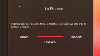 z
La Filosofía
Podemos decir que, de cierta forma, la filosofía es un saber que está entre la
ciencia y la religión.
FILOSOFÍA
RELIGIÓNCIENCIA
 
