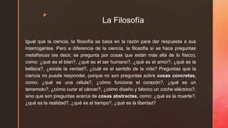 z
La Filosofía
Igual que la ciencia, la filosofía se basa en la razón para dar respuesta a sus
interrogantes. Pero a diferencia de la ciencia, la filosofía sí se hace preguntas
metafísicas (es decir, se pregunta por cosas que están más allá de lo físico),
como: ¿qué es el bien?, ¿qué es el ser humano?, ¿qué es el amor?, ¿qué es la
belleza?, ¿existe la verdad?, ¿cuál es el sentido de la vida? Preguntas que la
ciencia no puede responder, porque no son preguntas sobre cosas concretas,
como: ¿qué es una célula?, ¿cómo funciona el corazón?, ¿qué es un
terremoto?, ¿cómo curar el cáncer?, ¿cómo diseño y fabrico un coche eléctrico?,
sino que son preguntas acerca de cosas abstractas, como: ¿qué es la muerte?,
¿qué es la realidad?, ¿qué es el tiempo?, ¿qué es la libertad?
 