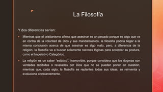 z
La Filosofía
Y dos diferencias serían:
 Mientras que el cristianismo afirma que asesinar es un pecado porque es algo que va
en contra de la voluntad de Dios y sus mandamientos, la filosofía podría llegar a la
misma conclusión acerca de que asesinar es algo malo, pero, a diferencia de la
religión, la filosofía va a buscar solamente razones lógicas para sostener su postura,
como el Imperativo Categórico.
 La religión es un saber “estático”, inamovible, porque considera que los dogmas son
verdades recibidas o reveladas por Dios que no se pueden poner en cuestión,
mientras que, cada siglo, la filosofía se replantea todas sus ideas, se reinventa y
evoluciona constantemente.
 