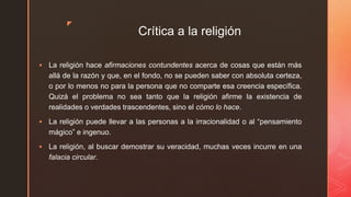 z
Crítica a la religión
 La religión hace afirmaciones contundentes acerca de cosas que están más
allá de la razón y que, en el fondo, no se pueden saber con absoluta certeza,
o por lo menos no para la persona que no comparte esa creencia específica.
Quizá el problema no sea tanto que la religión afirme la existencia de
realidades o verdades trascendentes, sino el cómo lo hace.
 La religión puede llevar a las personas a la irracionalidad o al “pensamiento
mágico” e ingenuo.
 La religión, al buscar demostrar su veracidad, muchas veces incurre en una
falacia circular.
 