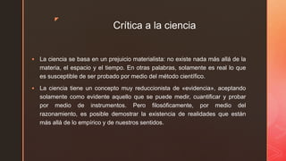 z
Crítica a la ciencia
 La ciencia se basa en un prejuicio materialista: no existe nada más allá de la
materia, el espacio y el tiempo. En otras palabras, solamente es real lo que
es susceptible de ser probado por medio del método científico.
 La ciencia tiene un concepto muy reduccionista de «evidencia», aceptando
solamente como evidente aquello que se puede medir, cuantificar y probar
por medio de instrumentos. Pero filosóficamente, por medio del
razonamiento, es posible demostrar la existencia de realidades que están
más allá de lo empírico y de nuestros sentidos.
 