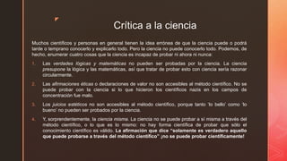 z
Crítica a la ciencia
Muchos científicos y personas en general tienen la idea errónea de que la ciencia puede o podrá
tarde o temprano conocerlo y explicarlo todo. Pero la ciencia no puede conocerlo todo. Podemos, de
hecho, enumerar cuatro cosas que la ciencia es incapaz de probar ni ahora ni nunca:
1. Las verdades lógicas y matemáticas no pueden ser probadas por la ciencia. La ciencia
presupone la lógica y las matemáticas, así que tratar de probar esto con ciencia sería razonar
circularmente.
2. Las afirmaciones éticas o declaraciones de valor no son accesibles al método científico. No se
puede probar con la ciencia si lo que hicieron los científicos nazis en los campos de
concentración fue malo.
3. Los juicios estéticos no son accesibles al método científico, porque tanto ‘lo bello’ como ‘lo
bueno’ no pueden ser probados por la ciencia.
4. Y, sorprendentemente, la ciencia misma. La ciencia no se puede probar a sí misma a través del
método científico, o lo que es lo mismo: no hay forma científica de probar que sólo el
conocimiento científico es válido. La afirmación que dice “solamente es verdadero aquello
que puede probarse a través del método científico” ¡no se puede probar científicamente!
 