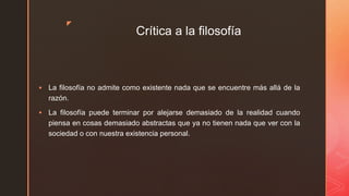 z
Crítica a la filosofía
 La filosofía no admite como existente nada que se encuentre más allá de la
razón.
 La filosofía puede terminar por alejarse demasiado de la realidad cuando
piensa en cosas demasiado abstractas que ya no tienen nada que ver con la
sociedad o con nuestra existencia personal.
 
