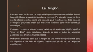 z
La Religión
Para empezar, las formas de religiosidad que existen son demasiadas, lo cual
hace difícil llegar a una definición clara y concreta. Por ejemplo, podemos decir
que la religión se define como una creencia, pero resulta que no toda creencia
es religiosa (yo puedo “creer” que me sacaré la lotería, pero ello no constituye
una religión).
Entonces, podríamos ajustar nuestra definición diciendo que religión significa
“creer en Dios”, pero estaríamos dejando de lado a todas las religiones
politeístas (que creen en muchos dioses).
Podríamos, entonces, decir que la religión es una forma de espiritualidad, pero
así dejaríamos de lado el aspecto institucional propio de las religiones
establecidas.
 