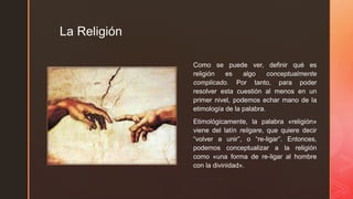 z
La Religión
Como se puede ver, definir qué es
religión es algo conceptualmente
complicado. Por tanto, para poder
resolver esta cuestión al menos en un
primer nivel, podemos echar mano de la
etimología de la palabra.
Etimológicamente, la palabra «religión»
viene del latín religare, que quiere decir
“volver a unir”, o “re-ligar”. Entonces,
podemos conceptualizar a la religión
como «una forma de re-ligar al hombre
con la divinidad».
 