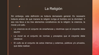z
La Religión
Sin embargo, esta definición es todavía demasiado general. Es necesario
todavía aclarar de qué manera la religión re-liga al hombre con la divinidad. Y
eso nos lleva a los tres elementos constitutivos de la religión: la creencia, la
moral y el culto.
 La creencia es el conjunto de enseñanzas y doctrinas que el creyente debe
asumir.
 La moral es el conjunto de normas y preceptos que el creyente debe
obedecer.
 El culto es el conjunto de actos internos y externos, públicos y/o privados,
que debe realizar.
 