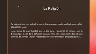 z
La Religión
De esta manera, con todos los elementos anteriores, podemos finalmente definir
a la religión como:
«Una forma de espiritualidad que re-liga (une, relaciona) al hombre con la
divinidad por medio de la adhesión a una doctrina (creencia), la obediencia a un
conjunto de normas (moral) y la realización de determinadas prácticas (culto)».
 