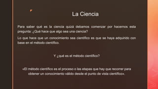 z
La Ciencia
Para saber qué es la ciencia quizá debamos comenzar por hacernos esta
pregunta: ¿Qué hace que algo sea una ciencia?
Lo que hace que un conocimiento sea científico es que se haya adquirido con
base en el método científico.
Y ¿qué es el método científico?
«El método científico es el proceso o las etapas que hay que recorrer para
obtener un conocimiento válido desde el punto de vista científico».
 