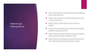 Referencias
bibliográficas
 http://www.ehu.eus/juancarlos.gorostizaga/ap
oyo/conjuntos.htm
 https://totumat.com/2019/10/28/operaciones
-entre-conjuntos/
 https://www.todamateria.com/numeros-
reales/
 https://economipedia.com/definiciones/desig
ualdad-matematica.html
 https://www.superprof.es/diccionario/matema
ticas/aritmetica/valor-absoluto.html
 https://www.varsitytutors.com/hotmath/hotm
ath_help/spanish/topics/absolute-value-
 