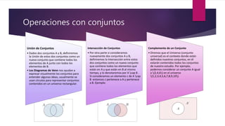 Operaciones con conjuntos
Unión de Conjuntos
• Dados dos conjuntos A y B, definiremos
la Unión de estos dos conjuntos como un
nuevo conjunto que contiene todos los
elementos de A junto con todos los
elementos de B.
• Los Diagramas de Venn nos ayudan a
expresar visualmente los conjuntos para
entender algunas ideas, usualmente se
usan círculos para representar conjuntos
contenidos en un universo rectangular.
Intersección de Conjuntos
• Por otra parte si consideramos
nuevamente dos conjuntos A y B,
definiremos la Intersección entre estos
dos conjuntos como un nuevo conjunto
que contiene todos los elementos que
están en A y que están en B al mismo
tiempo, y lo denotaremos por A cap B .
Si consideramos un elemento c de A cap
B entonces c pertenece a A y pertenece
a B. Ejemplo:
Complemento de un Conjunto
• Diremos que el Universo (conjunto
universal) es el contexto donde están
definidos nuestros conjuntos, en él
estarán contenidos todos los conjuntos
de nuestro estudio. Por ejemplo,
podemos considerar un conjunto A igual
a {2,4,6} en el universo
{1,2,3,4,5,6,7,8,9,10}.
 