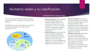 Números reales y su clasificación
Son el conjunto que incluye los números naturales,
enteros, racionales e irracionales. Se representa con
la letra ℜ.
La palabra real se usa para distinguir estos números
del número imaginario i, que es igual a la raíz
cuadrada de -1, o √-1.
Clasificación de los números reales
• Números naturales: De la necesidad
de contar objetos surgieron los
números naturales. Estos son los
números con los que estamos más
cómodos: 1, 2, 3, 4, 5, 6, ...hasta el
infinito. El conjunto de los números
naturales se designa con la letra
mayúscula N.
• Números enteros: El conjunto de los
números enteros comprende los
números naturales y sus números
simétricos. Esto incluye los enteros
positivos, el cero y los enteros
negativos. Los números negativos se
denotan con un signo "menos" (-). Se
designa por la letra mayúscula Z.
• Números racionales: Los números
fraccionarios surgen por la necesidad
de medir cantidades continuas y las
divisiones inexactas. Medir
magnitudes continuas tales como la
longitud, el volumen y el peso, llevó
al hombre a introducir las fracciones.
El conjunto de números racionales se
designa con la letra Q.
• Números irracionales: Comprenden
los números que no pueden
expresarse como la división de
enteros en el que el denominador es
distinto de cero. Se representa por la
letra mayúscula I. Aquellas
magnitudes que no pueden
expresarse en forma entera o como
fracción que son inconmensurables
son también irracionales.
 
