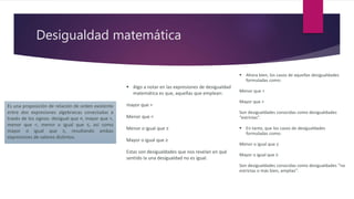 Desigualdad matemática
Es una proposición de relación de orden existente
entre dos expresiones algebraicas conectadas a
través de los signos: desigual que ≠, mayor que >,
menor que <, menor o igual que ≤, así como
mayor o igual que ≥, resultando ambas
expresiones de valores distintos.
 Ahora bien, los casos de aquellas desigualdades
formuladas como:
Menor que <
Mayor que >
Son desigualdades conocidas como desigualdades
“estrictas”.
 En tanto, que los casos de desigualdades
formuladas como:
Menor o igual que ≤
Mayor o igual que ≥
Son desigualdades conocidas como desigualdades “no
estrictas o más bien, amplias”.
 Algo a notar en las expresiones de desigualdad
matemática es que, aquellas que emplean:
mayor que >
Menor que <
Menor o igual que ≤
Mayor o igual que ≥
Estas son desigualdades que nos revelan en qué
sentido la una desigualdad no es igual.
 