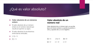 ¿Qué es valor absoluto?
 Valor absoluto de un números
entero
 El valor absoluto de un número
entero es el número natural que
resulta al suprimir su signo.
 El valor absoluto lo escribiremos
entre barras verticales.
 |−5| = 5
 |5| = 5
Valor absoluto de un
número real
Valor absoluto de un número real a, se escribe
|a|, es el mismo número a cuando es positivo o
cero, y opuesto de a, si a es negativo.
|5| = 5 |-5 |= 5 |0| = 0
|x| = 2 x = −2 x = 2
 