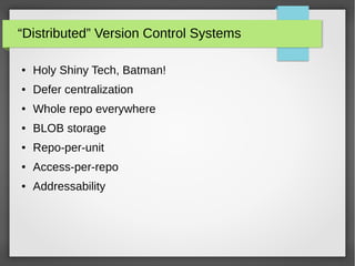“Distributed” Version Control Systems
● Holy Shiny Tech, Batman!
● Defer centralization
● Whole repo everywhere
● BLOB storage
● Repo-per-unit
● Access-per-repo
● Addressability
 