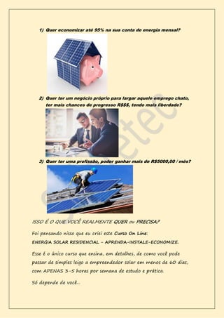 1) Quer economizar até 95% na sua conta de energia mensal?
2) Quer ter um negócio próprio para largar aquele emprego chato,
ter mais chances de progresso R$$$, tendo mais liberdade?
3) Quer ter uma profissão, poder ganhar mais de R$5000,00 / mês?
ISSO É O QUE VOCÊ REALMENTE QUER ou PRECISA?
Foi pensando nisso que eu criei este Curso On Line:
ENERGIA SOLAR RESIDENCIAL - APRENDA-INSTALE-ECONOMIZE.
Esse é o único curso que ensina, em detalhes, de como você pode
passar de simples leigo a empreendedor solar em menos de 60 dias,
com APENAS 3-5 horas por semana de estudo e prática.
Só depende de você...
 