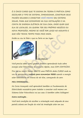É O ÚNICO CURSO QUE TE ENSINA DA TEORIA À PRÁTICA COMO
ESCOLHER O TIPO DE SISTEMA, DIMENSIONAR, CONSTRUIR SEUS
PAINÉIS SOLARES E CONECTAR VOCÊ MESMO SEU SISTEMA
SOLAR, PARA QUE ECONOMIZE NA SUA INSTALAÇÃO E NA
CONTA DE ENERGIA ELÉTRICA DE SUA CASA, ONDE QUER QUE
ELA SE LOCALIZE, OU QUEIRA TER SEU PRÓPRIO NEGÓCIO OU
NOVA PROFISSÃO, MESMO SE VOCÊ FOR LEIGO NO ASSUNTO E
QUE NÃO TENHA TEMPO PARA MAIS NADA.
Então eu vou te falar o que eu faria no seu lugar...
HEUREKA!
Você precisa saber como ganhar dinheiro aprendendo tudo sobre
energia solar fotovoltaica de maneira rápida, mas COM CONTEÚDO.
Pra isso eu resolvi liberar GRÁTIS uma PRÉVIA deste CURSO onde eu
vou te apresentar o método para economizar R$$$$ usando a energia
solar fotovoltaica em menos de 60 dias, começando do zero.
MEU DIFERENCIAL...
No Curso Avançado você aprenderá também os Fundamentos de
Eletricidade necessários para instalar e conectar você mesmo um
Sistema Solar Fotovoltaico na sua casa. E também sobre Soldagem!
Outra motivação...
Você terá condições de escolher a orientação mais adquada de seus
painéis solares em função do nível de irradiação solar em sua
 