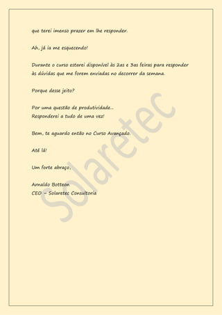 que terei imenso prazer em lhe responder.
Ah, já ia me esquecendo!
Durante o curso estarei disponível às 2as e 3as feiras para responder
às dúvidas que me forem enviadas no decorrer da semana.
Porque desse jeito?
Por uma questão de produtividade...
Responderei a tudo de uma vez!
Bem, te aguardo então no Curso Avançado.
Até lá!
Um forte abraço,
Arnaldo Botteon
CEO – Solaretec Consultoria
 