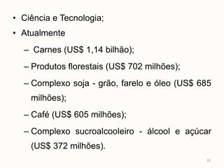 • Ciência e Tecnologia;
• Atualmente
  – Carnes (US$ 1,14 bilhão);
  – Produtos florestais (US$ 702 milhões);
  – Complexo soja - grão, farelo e óleo (US$ 685
    milhões);
  – Café (US$ 605 milhões);
  – Complexo sucroalcooleiro - álcool e açúcar
    (US$ 372 milhões).
                                              10
 