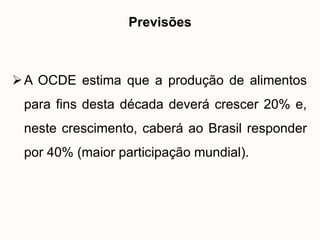 Previsões



 A OCDE estima que a produção de alimentos
 para fins desta década deverá crescer 20% e,
 neste crescimento, caberá ao Brasil responder
 por 40% (maior participação mundial).
 