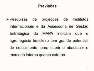 Previsões


 Pesquisas    de    projeções     de     Institutos
 Internacionais e da Assessoria de Gestão
 Estratégica   do     MAPA      indicam    que    o
 agronegócio brasileiro tem grande potencial
 de crescimento, para suprir e abastecer o
 mercado interno quanto externo.


                                                  14
 