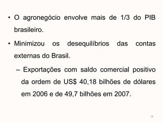 • O agronegócio envolve mais de 1/3 do PIB
 brasileiro.

• Minimizou    os   desequilíbrios   das   contas
 externas do Brasil.

  – Exportações com saldo comercial positivo
   da ordem de US$ 40,18 bilhões de dólares
   em 2006 e de 49,7 bilhões em 2007.


                                               18
 