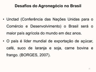 Desafios do Agronegócio no Brasil


• Unctad (Conferência das Nações Unidas para o
 Comércio e Desenvolvimento) o Brasil será o
 maior país agrícola do mundo em dez anos.

• O país é líder mundial de exportação de açúcar,
 café, suco de laranja e soja, carne bovina e
 frango. (BORGES, 2007).


                                              21
 
