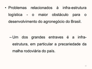 • Problemas      relacionados   à   infra-estrutura
 logística   -   o   maior   obstáculo    para   o
 desenvolvimento do agronegócio do Brasil.



  – Um dos grandes entraves é a infra-
   estrutura, em particular a precariedade da
   malha rodoviária do país.


                                                  22
 
