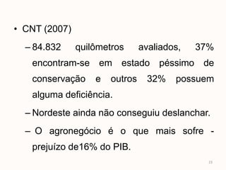 • CNT (2007)
  – 84.832     quilômetros      avaliados,   37%
   encontram-se em estado péssimo de
   conservação     e   outros     32%   possuem
   alguma deficiência.
  – Nordeste ainda não conseguiu deslanchar.
  – O agronegócio é o que mais sofre -
   prejuízo de16% do PIB.
                                               23
 