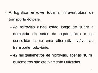 • A logística envolve toda a infra-estrutura de
 transporte do país.

  – As ferrovias ainda estão longe de suprir a
    demanda do setor de agronegócio e se
    consolidar como uma alternativa viável ao
    transporte rodoviário.

  – 42 mil quilômetros de hidrovias, apenas 10 mil
    quilômetros são efetivamente utilizados.
                                                24
 