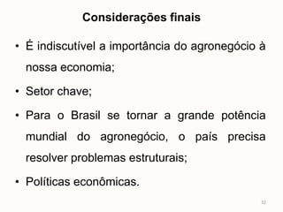 Considerações finais

• É indiscutível a importância do agronegócio à
 nossa economia;

• Setor chave;

• Para o Brasil se tornar a grande potência
 mundial do agronegócio, o país precisa
 resolver problemas estruturais;

• Políticas econômicas.
                                              32
 