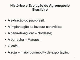 Histórico e Evolução do Agronegócio
                 Brasileiro


• A extração do pau-brasil;
• A implantação da lavoura canavieira;
• A cana-de-açúcar – Nordeste;
• A borracha – Manaus;
• O café ;
• A soja – maior commodity de exportação.
                                            8
 