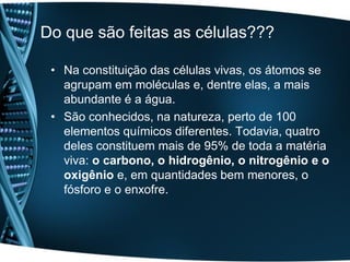 Do que são feitas as células???

 • Na constituição das células vivas, os átomos se
   agrupam em moléculas e, dentre elas, a mais
   abundante é a água.
 • São conhecidos, na natureza, perto de 100
   elementos químicos diferentes. Todavia, quatro
   deles constituem mais de 95% de toda a matéria
   viva: o carbono, o hidrogênio, o nitrogênio e o
   oxigênio e, em quantidades bem menores, o
   fósforo e o enxofre.
 