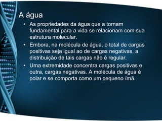 A água
 • As propriedades da água que a tornam
   fundamental para a vida se relacionam com sua
   estrutura molecular.
 • Embora, na molécula de água, o total de cargas
   positivas seja igual ao de cargas negativas, a
   distribuição de tais cargas não é regular.
 • Uma extremidade concentra cargas positivas e
   outra, cargas negativas. A molécula de água é
   polar e se comporta como um pequeno ímã.
 