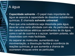A água
• Capacidade solvente - O papel mais importante da
  água se associa à capacidade de dissolver substâncias
  químicas. É chamada solvente universal.
• Para que uma substância seja dissolvida pela água,
  deve ter uma certa afinidade com ela. As partículas que
  têm características elétricas semelhantes às da água,
  como o sal de cozinha e o açúcar, também polares, são
  dissolvidas com mais facilidade.
• Ao separar as moléculas, aumentando sua
  movimentação, a dissolução facilita a ocorrência de
  reações químicas, já que aumenta a chance de
  ocorrerem choques entre as partículas.
 
