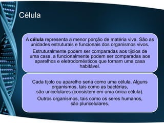 Célula


 A célula representa a menor porção de matéria viva. São as
   unidades estruturais e funcionais dos organismos vivos.
    Estruturalmente podem ser comparadas aos tijolos de
   uma casa, a funcionalmente podem ser comparadas aos
     aparelhos e eletrodomésticos que tornam uma casa
                           habitável.


   Cada tijolo ou aparelho seria como uma célula. Alguns
             organismos, tais como as bactérias,
    são unicelulares (consistem em uma única célula).
     Outros organismos, tais como os seres humanos,
                     são pluricelulares.
 