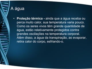 A água

 • Proteção térmica - ainda que a água receba ou
   perca muito calor, sua temperatura varia pouco.
   Como os seres vivos têm grande quantidade de
   água, estão relativamente protegidos contra
   grandes oscilações na temperatura corporal.
   Além disso, a água da transpiração, ao evaporar,
   retira calor do corpo, esfriando-o.
 