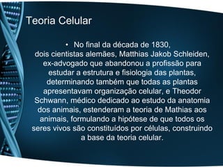 Teoria Celular

           • No final da década de 1830,
  dois cientistas alemães, Matthias Jakob Schleiden,
     ex-advogado que abandonou a profissão para
      estudar a estrutura e fisiologia das plantas,
      determinando também que todas as plantas
     apresentavam organização celular, e Theodor
  Schwann, médico dedicado ao estudo da anatomia
   dos animais, estenderam a teoria de Mathias aos
    animais, formulando a hipótese de que todos os
 seres vivos são constituídos por células, construindo
                a base da teoria celular.
 