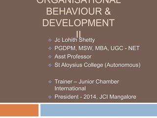 ORGANISATIONAL
BEHAVIOUR &
DEVELOPMENT
II
 Jc Lohith Shetty








PGDPM, MSW, MBA, UGC - NET
Asst Professor
St Aloysius College (Autonomous)

Trainer – Junior Chamber
International
President - 2014, JCI Mangalore

 