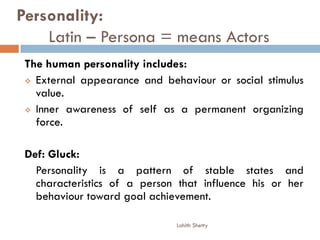 Personality:
Latin – Persona = means Actors
The human personality includes:
 External appearance and behaviour or social stimulus
value.
 Inner awareness of self as a permanent organizing
force.
Def: Gluck:
Personality is a pattern of stable states and
characteristics of a person that influence his or her
behaviour toward goal achievement.
Lohith Shetty
 