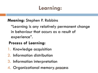 Learning:
Meaning: Stephen P. Robbins
“Learning is any relatively permanent change
in behaviour that occurs as a result of
experience”.
Process of Learning:
1. Knowledge acquisition
2. Information distribution
3. Information interpretation
4. Organizational memory processLohith Shetty
 