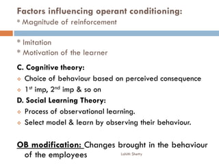 Factors influencing operant conditioning:
* Magnitude of reinforcement
* Imitation
* Motivation of the learner
C. Cognitive theory:
 Choice of behaviour based on perceived consequence
 1st imp, 2nd imp & so on
D. Social Learning Theory:
 Process of observational learning.
 Select model & learn by observing their behaviour.
OB modification: Changes brought in the behaviour
of the employees Lohith Shetty
 