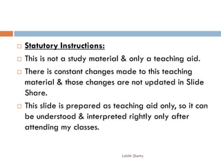  Statutory Instructions:
 This is not a study material & only a teaching aid.
 There is constant changes made to this teaching
material & those changes are not updated in Slide
Share.
 This slide is prepared as teaching aid only, so it can
be understood & interpreted rightly only after
attending my classes.
Lohith Shetty
 