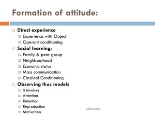 Formation of attitude:
 Direct experience
 Experience with Object
 Operant conditioning
 Social learning:
 Family & peer group
 Neighbourhood
 Economic status
 Mass communication
 Classical Conditioning
 Observing thus models
 It involves
 Attention
 Retention
 Reproduction
 Motivation
Lohith Shetty
 