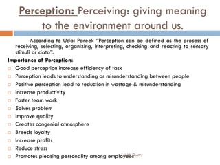 Perception: Perceiving: giving meaning
to the environment around us.
According to Udai Pareek “Perception can be defined as the process of
receiving, selecting, organizing, interpreting, checking and reacting to sensory
stimuli or data”.
Importance of Perception:
 Good perception increase efficiency of task
 Perception leads to understanding or misunderstanding between people
 Positive perception lead to reduction in wastage & misunderstanding
 Increase productivity
 Foster team work
 Solves problem
 Improve quality
 Creates congenial atmosphere
 Breeds loyalty
 Increase profits
 Reduce stress
 Promotes pleasing personality among employeesLohith Shetty
 