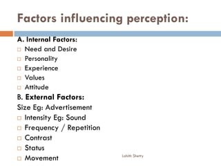 Factors influencing perception:
A. Internal Factors:
 Need and Desire
 Personality
 Experience
 Values
 Attitude
B. External Factors:
Size Eg: Advertisement
 Intensity Eg: Sound
 Frequency / Repetition
 Contrast
 Status
 Movement Lohith Shetty
 