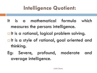 Intelligence Quotient:
It is a mathematical formula which
measures the persons intelligence.
 It is a rational, logical problem solving.
 It is a style of rational, goal oriented and
thinking.
Eg: Severe, profound, moderate and
average intelligence.
Lohith Shetty
 