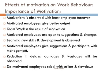 Effects of motivation on Work Behaviour:
Importance of Motivation:
 Motivations is observed with least employee turnover
 Motivated employees give better output
 Team Work is the result of motivation
 Motivated employees are open to suggestions & changes
 Learning new skills & development is observed
 Motivated employees give suggestions & participate with
management.
 Reduction in delays, damages & wastages will be
observed.
 De-motivated employees rebel with strikes & slowdownLohith Shetty
 