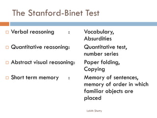 The Stanford-Binet Test
 Verbal reasoning : Vocabulary,
Absurdities
 Quantitative reasoning: Quantitative test,
number series
 Abstract visual reasoning: Paper folding,
Copying
 Short term memory : Memory of sentences,
memory of order in which
familiar objects are
placed
Lohith Shetty
 