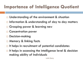 Importance of Intelligence Quotient
 Understanding of the environment & situation
 Information & understanding of day to day matters
 Grasping power & learning new
 Concentration power
 Decision-making
 Memory & linking facts
 It helps in recruitment of potential candidates
 It helps in accessing the intelligence level & decision
making ability of Individuals
Lohith Shetty
 