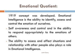 Emotional Quotient:
1919 concept was developed. Emotional
Intelligence is the ability to identify, assess and
control the emotion of ourselves.
 Self awareness and control and in the ability
to respond appropriately to the emotions of
others.
 The ability to assess and affect situations and
relationship with other people also plays a role
in Emotional Intelligence.
Lohith Shetty
 